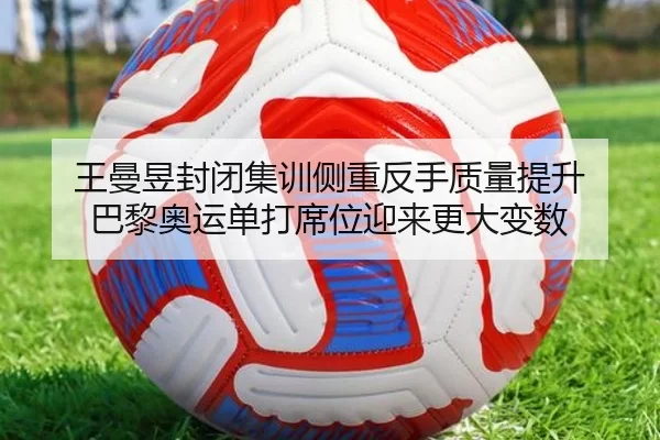 王曼昱封闭集训侧重反手质量提升 巴黎奥运单打席位迎来更大变数
